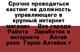 Срочно проводиться кастинг на должность управляющего в крупный интернет-магазин. - Все города Работа » Заработок в интернете   . Алтай респ.,Горно-Алтайск г.